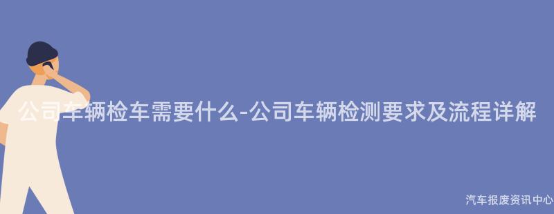 公司车辆检车需要什么-公司车辆检测要求及流程详解