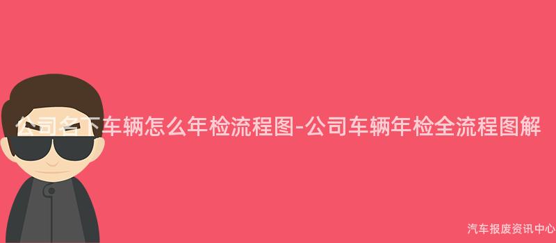 公司名下车辆怎么年检流程图-公司车辆年检全流程图解