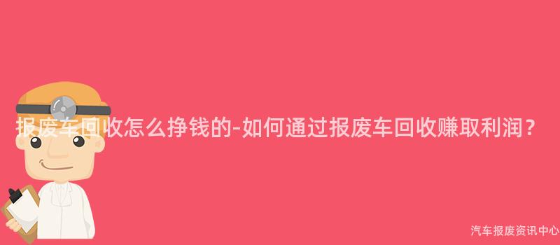 报废车回收怎么挣钱的-如何通过报废车回收赚取利润？