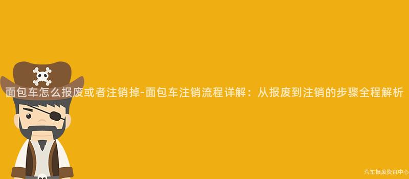 面包车怎么报废或者注销掉-面包车注销流程详解：从报废到注销的步骤全程解析