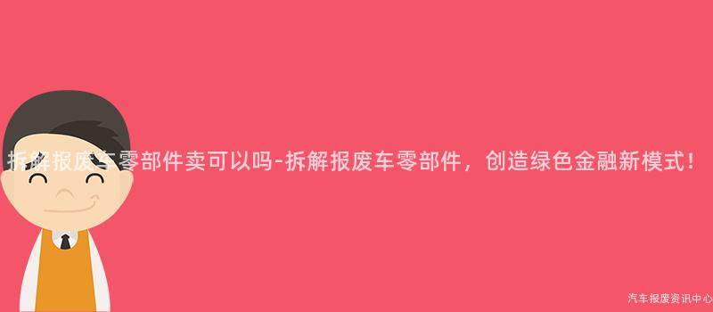 拆解报废车零部件卖可以吗-拆解报废车零部件，创造绿色金融新模式！