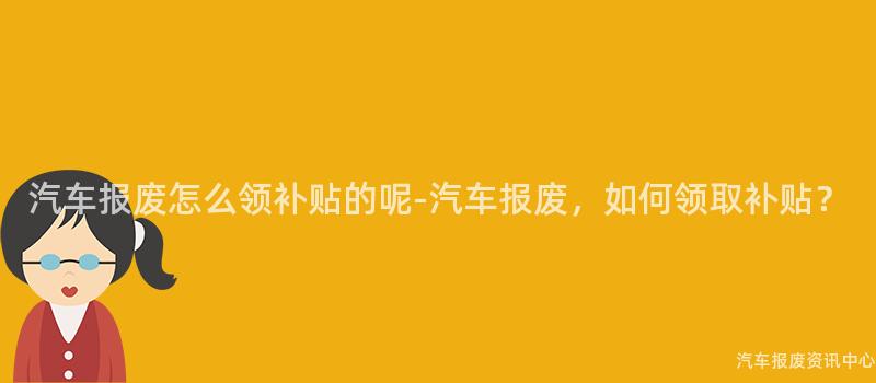 汽车报废怎么领补贴的呢-汽车报废，如何领取补贴？