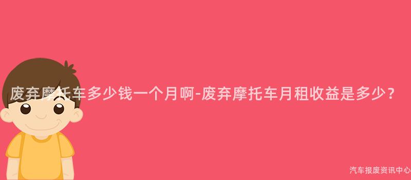 废弃摩托车多少钱一个月啊-废弃摩托车月租收益是多少？