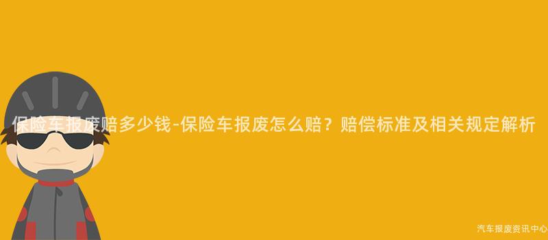 保险车报废赔多少钱-保险车报废怎么赔？赔偿标准及相关规定解析