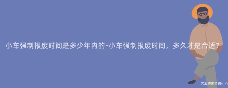 小车强制报废时间是多少年内的-小车强制报废时间，多久才是合适？