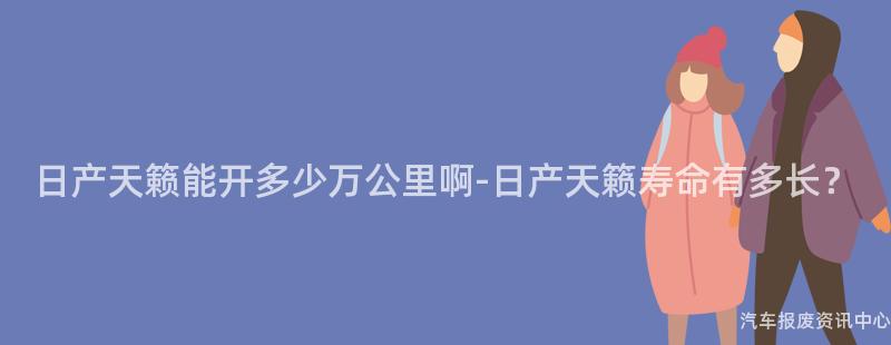 日产天籁能开多少万公里啊-日产天籁寿命有多长？
