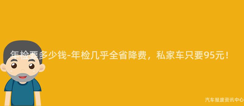 年检要多少钱-年检几乎全省降费，私家车只要95元！