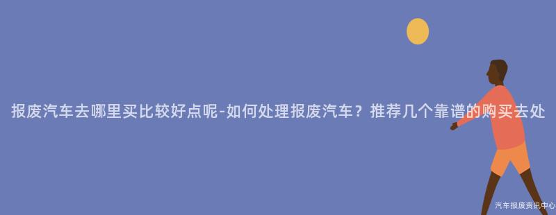 报废汽车去哪里买比较好点呢-如何处理报废汽车？推荐几个靠谱的购买去处
