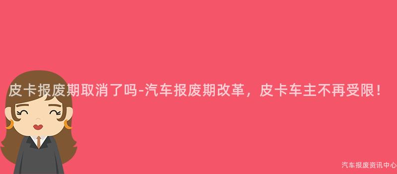皮卡报废期取消了吗-汽车报废期改革，皮卡车主不再受限！
