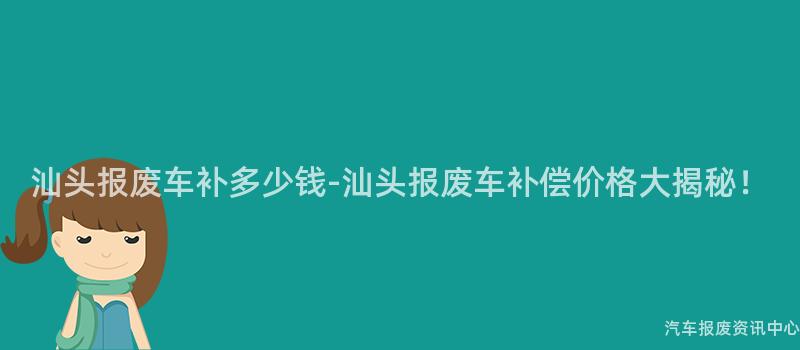 汕头报废车补多少钱-汕头报废车补偿价格大揭秘！