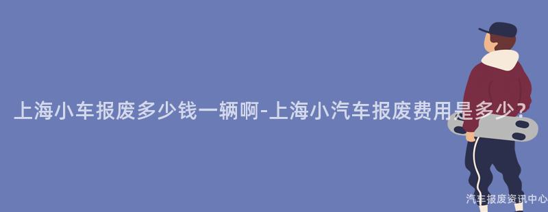 上海小车报废多少钱一辆啊-上海小汽车报废费用是多少？