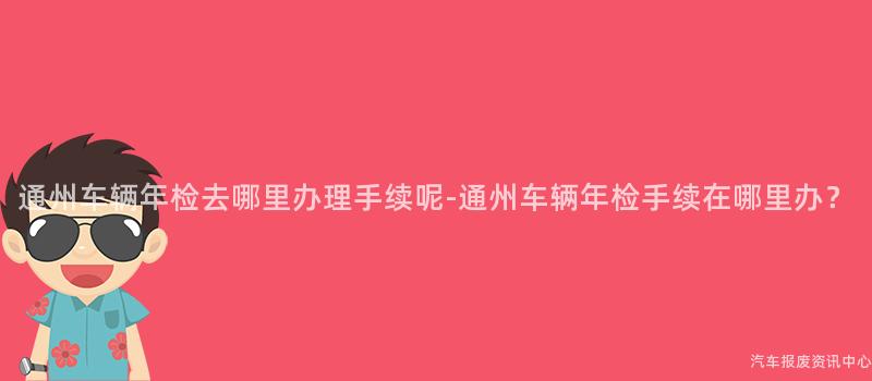 通州车辆年检去哪里办理手续呢-通州车辆年检手续在哪里办？