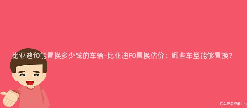 比亚迪f0能置换多少钱的车辆-比亚迪F0置换估价：哪些车型能够置换？