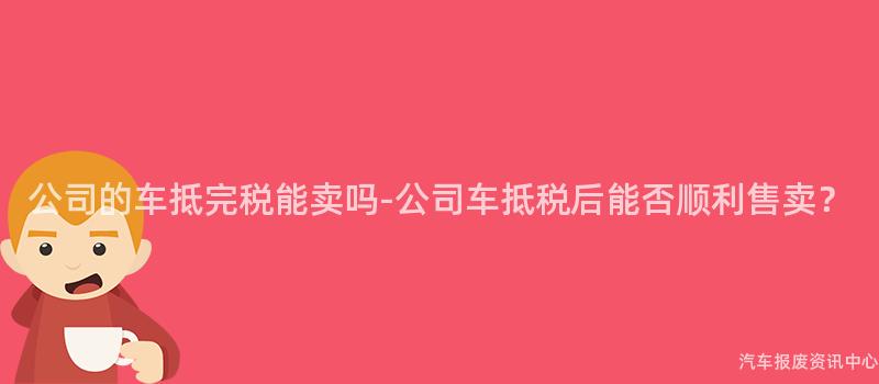 公司的车抵完税能卖吗-公司车抵税后能否顺利售卖？