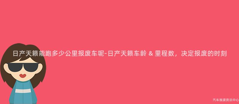 日产天籁能跑多少公里报废车呢-日产天籁车龄 & 里程数，决定报废的时刻