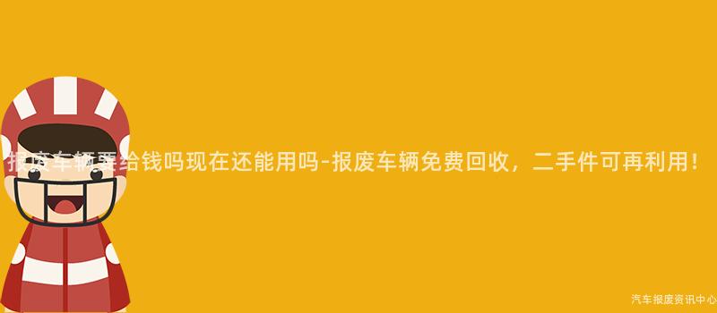 报废车辆要给钱吗现在还能用吗-报废车辆免费回收，二手件可再利用！