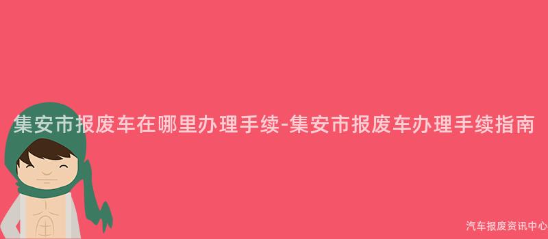 集安市报废车在哪里办理手续-集安市报废车办理手续指南