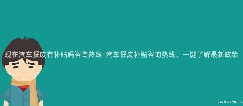 现在汽车报废有补贴吗咨询热线-汽车报废补贴咨询热线，一键了解最新政策