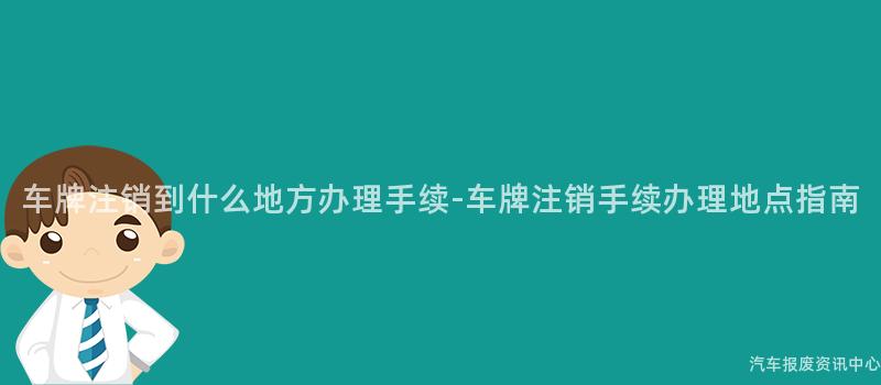 车牌注销到什么地方办理手续-车牌注销手续办理地点指南
