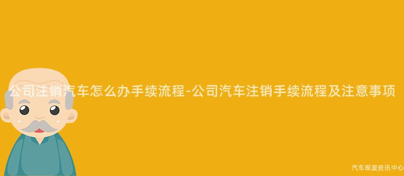公司注销汽车怎么办手续流程-公司汽车注销手续流程及注意事项