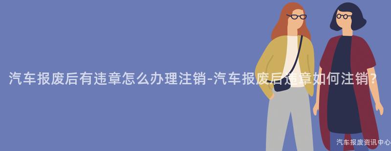 汽车报废后有违章怎么办理注销-汽车报废后违章如何注销？