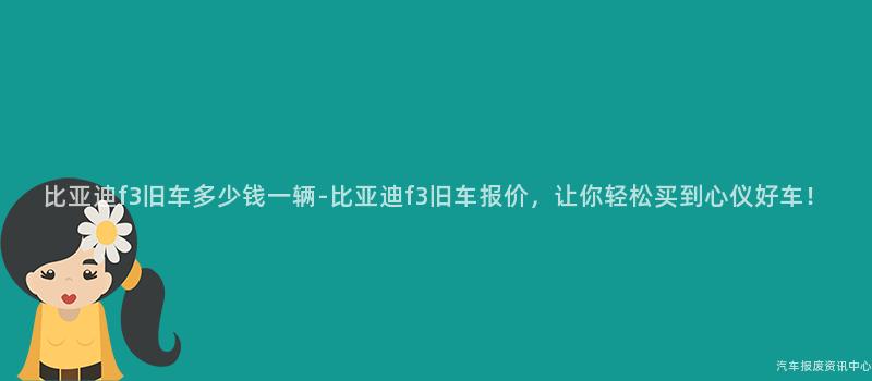 比亚迪f3旧车多少钱一辆-比亚迪f3旧车报价，让你轻松买到心仪好车！