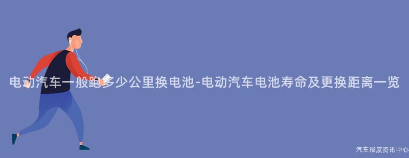 电动汽车一般跑多少公里换电池-电动汽车电池寿命及更换距离一览