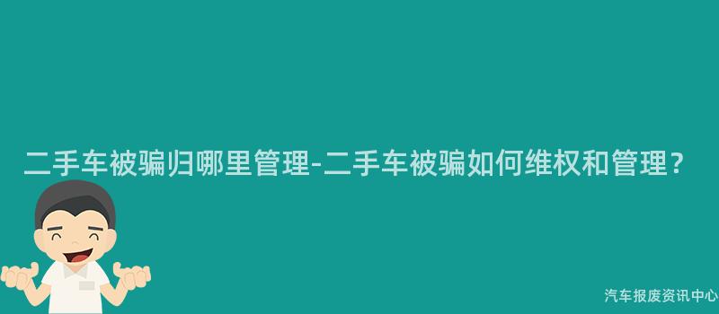 二手车被骗归哪里管理-二手车被骗如何维权和管理？