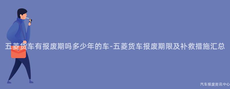 五菱货车有报废期吗多少年的车-五菱货车报废期限及补救措施汇总