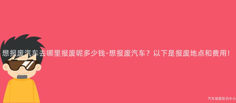 想报废汽车去哪里报废呢多少钱-想报废汽车？以下是报废地点和费用！