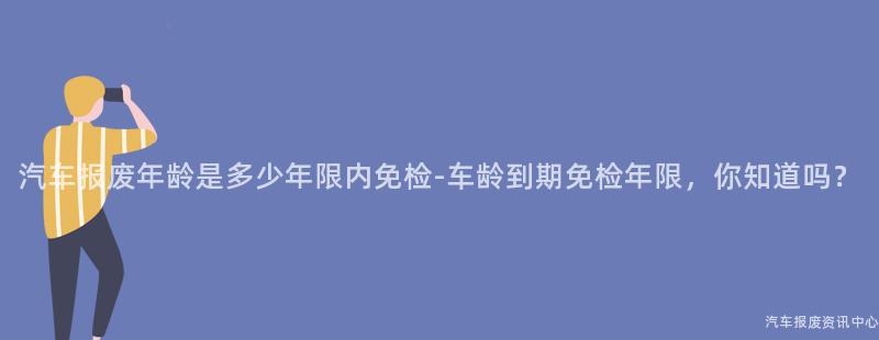 汽车报废年龄是多少年限内免检-车龄到期免检年限，你知道吗？