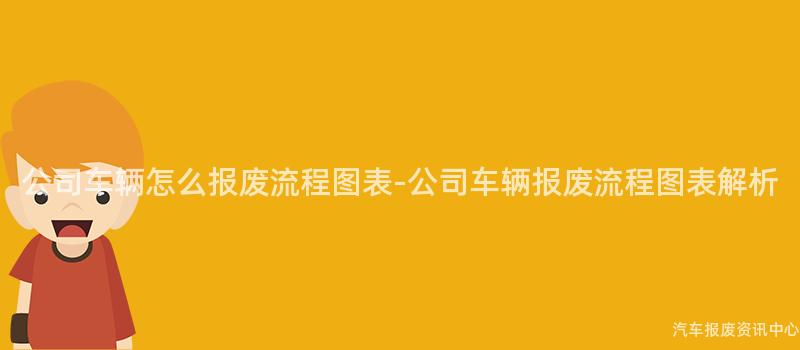 公司车辆怎么报废流程图表-公司车辆报废流程图表解析