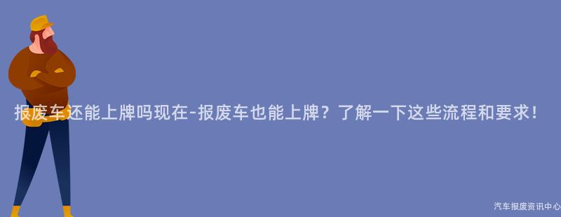 报废车还能上牌吗现在-报废车也能上牌？了解一下这些流程和要求！