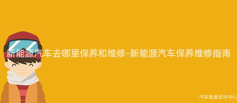 新能源汽车去哪里保养和维修-新能源汽车保养维修指南
