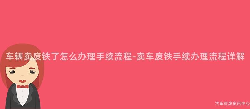 车辆卖废铁了怎么办理手续流程-卖车废铁手续办理流程详解