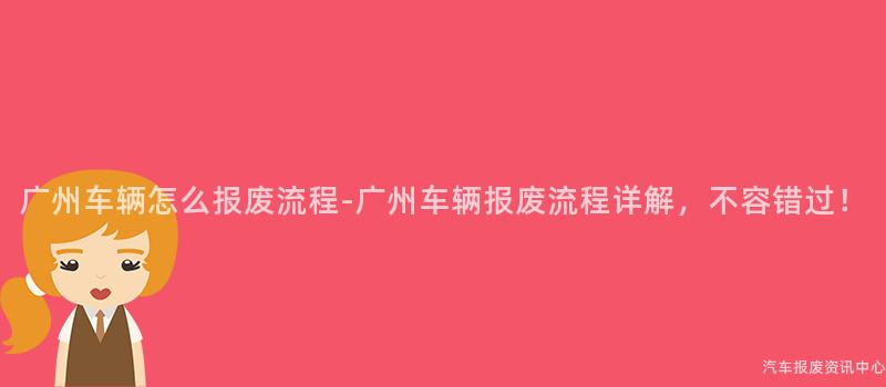 广州车辆怎么报废流程-广州车辆报废流程详解，不容错过！