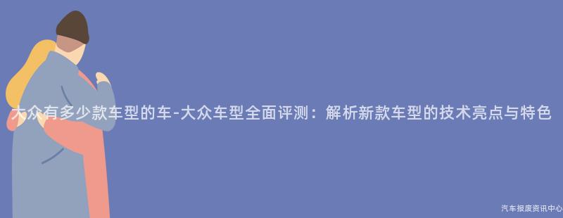 大众有多少款车型的车-大众车型全面评测：解析新款车型的技术亮点与特色
