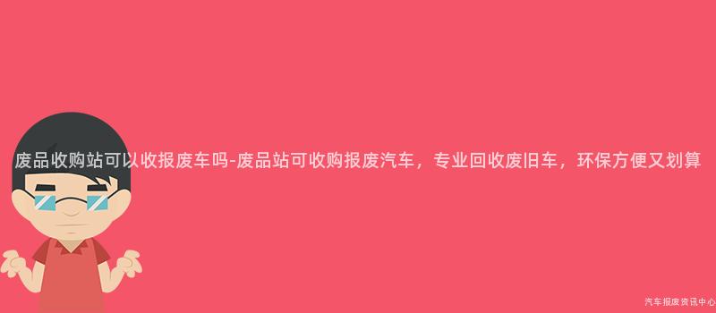 废品收购站可以收报废车吗-废品站可收购报废汽车，专业回收废旧车，环保方便又划算