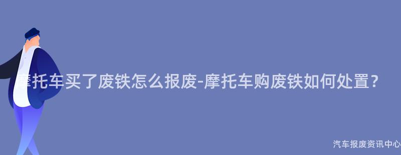 摩托车买了废铁怎么报废-摩托车购废铁如何处置？