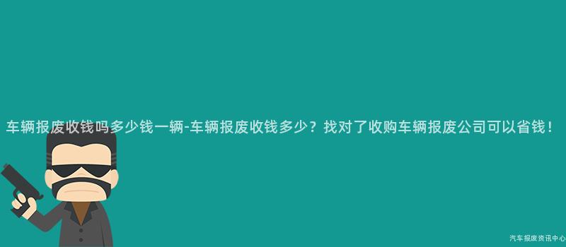 车辆报废收钱吗多少钱一辆-车辆报废收钱多少？找对了收购车辆报废公司可以省钱！