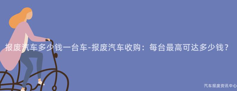 报废汽车多少钱一台车-报废汽车收购：每台最高可达多少钱？