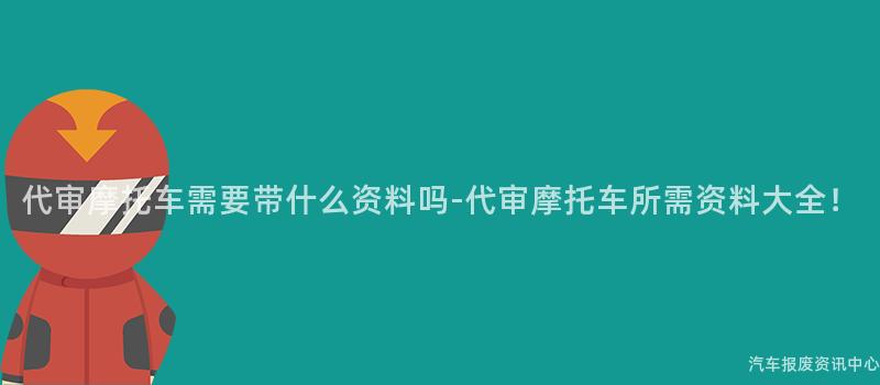 代审摩托车需要带什么资料吗-代审摩托车所需资料大全！