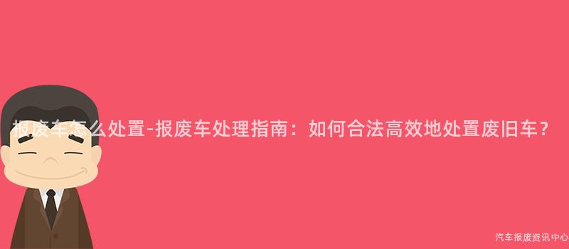 报废车怎么处置-报废车处理指南：如何合法高效地处置废旧车？