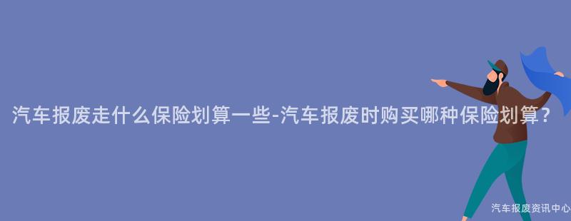 汽车报废走什么保险划算一些-汽车报废时购买哪种保险划算？