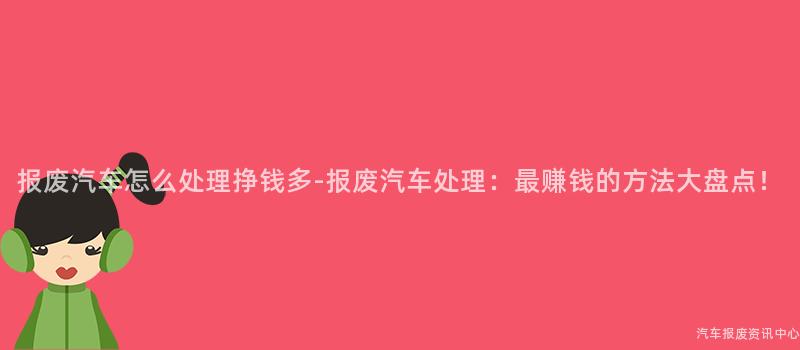 报废汽车怎么处理挣钱多-报废汽车处理：最赚钱的方法大盘点！