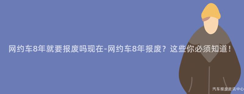 网约车8年就要报废吗现在-网约车8年报废？这些你必须知道！