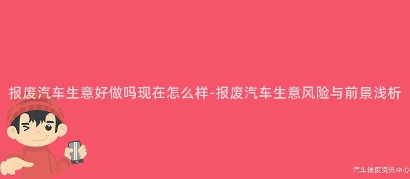 报废汽车生意好做吗现在怎么样-报废汽车生意风险与前景浅析
