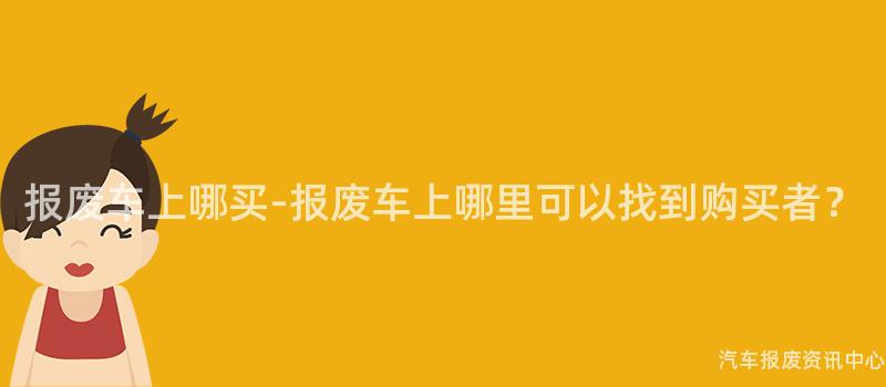 报废车上哪买-报废车上哪里可以找到购买者？