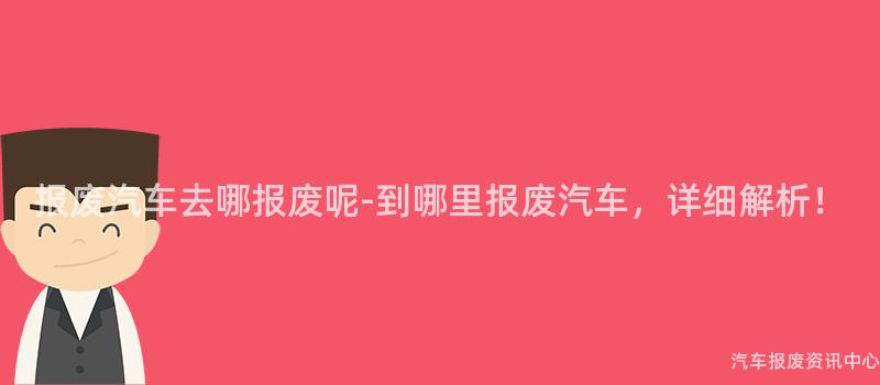 报废汽车去哪报废呢-到哪里报废汽车，详细解析！