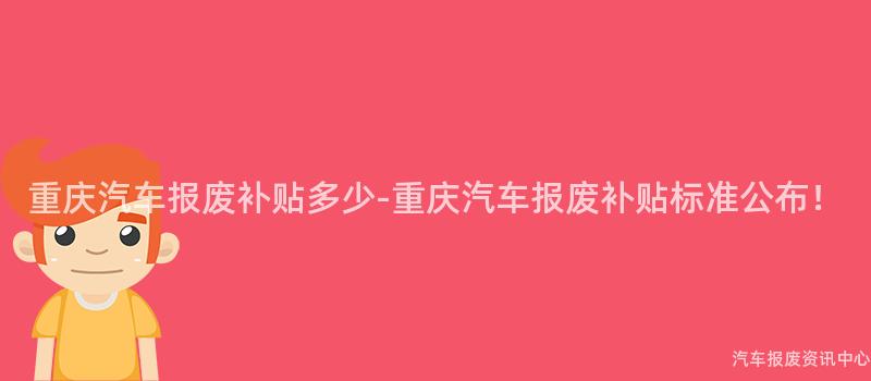重庆汽车报废补贴多少-重庆汽车报废补贴标准公布！